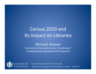 Census	
  2010	
  and	
  	
  
Its	
  Impact	
  on	
  Libraries	
  
            Michael	
  Howser	
  
Connec;cut	
  State	
  Data	
  Center	
  Coordinator/	
  
 Undergraduate	
  Educa;on	
  &	
  GIS	
  Librarian	
  



       Connecticut State Data Center &
       Map and Geographic Information Center - MAGIC
 