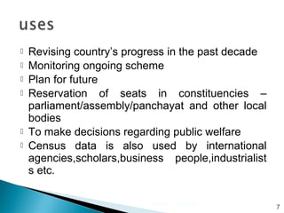  Revising country’s progress in the past decade
 Monitoring ongoing scheme
 Plan for future
 Reservation of seats in constituencies –
parliament/assembly/panchayat and other local
bodies
 To make decisions regarding public welfare
 Census data is also used by international
agencies,scholars,business people,industrialist
s etc.
07/30/15census
7
 