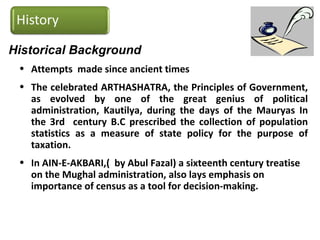 Historical Background
• Attempts made since ancient times
• The celebrated ARTHASHATRA, the Principles of Government,
as evolved by one of the great genius of political
administration, Kautilya, during the days of the Mauryas In
the 3rd century B.C prescribed the collection of population
statistics as a measure of state policy for the purpose of
taxation.
• In AIN-E-AKBARI,( by Abul Fazal) a sixteenth century treatise
on the Mughal administration, also lays emphasis on
importance of census as a tool for decision-making.
 