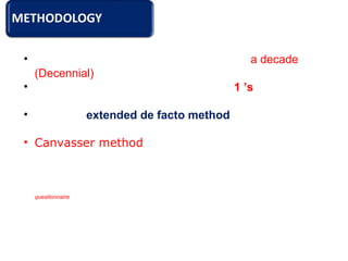 • The Census of India is conducted once in a decade
(Decennial).
• From 1881 onward in the year ending 1 ’s
• It follows extended de facto method.
• Canvasser method adopted to collect information
from each household.
Under this approach, data is collected from every individual by visiting the household and canvassing the
questionnaire all over the country, over a period of three weeks.
 