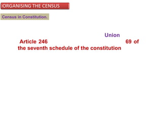 In India, the population census is a Union subject
(Article 246) and is listed at serial number 69 of
the seventh schedule of the constitution.
Although the Census Act is an instrument of Central legislation, in the
scheme of its execution, state hierarchy is setup at all levels by State
Governments for the purpose of carrying out census.
Census in Constitution.
 