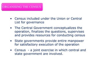 • Census included under the Union or Central
List for governance
• The Central Government conceptualizes the
operation, finalizes the questions, supervises
and provides resources for conducting census
• State governments provide entire manpower
for satisfactory execution of the operation
• Census - a joint exercise in which central and
state government are involved.
 