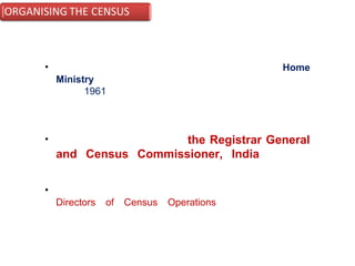 • The Census Organisation under the Union Home
Ministry has been functioning on permanent footing ever
since 1961 and provides a vital continuity to conceive,
plan and implement the programme of census taking in
country.
• The Organisation headed by the Registrar General
and Census Commissioner, India has field
offices in thirty three States and Union territories.
• These are permanent Directorates headed by the
Directors of Census Operations, who are mainly
responsible for the conduct of census in their respective
jurisdiction.
 