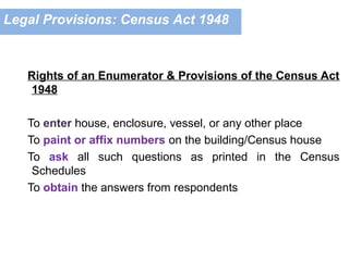 Rights of an Enumerator & Provisions of the Census Act
1948
To enter house, enclosure, vessel, or any other place
To paint or affix numbers on the building/Census house
To ask all such questions as printed in the Census
Schedules
To obtain the answers from respondents
Legal Provisions: Census Act 1948
 