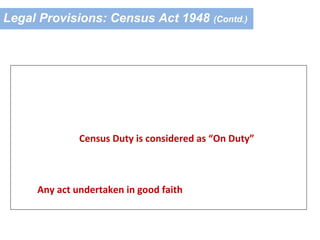 Legal Provisions: Census Act 1948 (Contd.)
Other Provisions
Section 15A of the Act:
Service interests of the members of the Census Staff are given
due protection
Census Duty is considered as “On Duty”
Section 15B of the Act:
Any act undertaken in good faith by the Census Staff under
the Census Act and Rules is protected
 