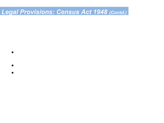 Legal Provisions: Census Act 1948 (Contd.)
Obligation of the Public (Sec. 8/9 of the Act)
• To allow entry to the Census staff in
her/his house
• To allow painting of number on her/his house
• To give correct information to the best of
her/his knowledge & belief
Punishment for violation:-
Fine upto Rs. 1000/- (Sec 11 of the Act)
 