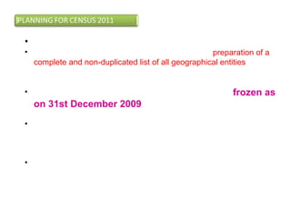 • Updating of frame for census:
• The first step towards taking of Census 2011 was preparation of a
complete and non-duplicated list of all geographical entities in the
country, which includes states, Districts, Tahsils, Towns and
Villages.
• Boundaries of all administrative units in the State were frozen as
on 31st December 2009. This exercise also involved
obtaining the latest maps of districts, tahsils and towns.
• Notifications and gazattes issued in connection with changes at
various levels of administrative set up-village, towns,taluk, district,
state are procured and updations are made in the frame used for
earlier census.
• Changes in jurisdiction will include changes in name of villages,
creation of new villages/ towns/ tahsil/ district/states etc.
 