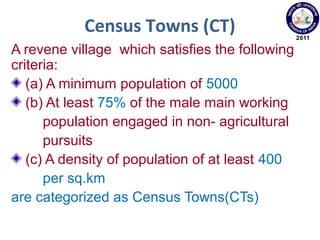 Census Towns (CT)
A revene village which satisfies the following
criteria:
(a) A minimum population of 5000
(b) At least 75% of the male main working
population engaged in non- agricultural
pursuits
(c) A density of population of at least 400
per sq.km
are categorized as Census Towns(CTs)
 