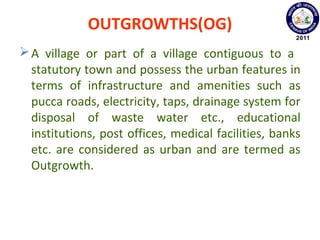 OUTGROWTHS(OG)
A village or part of a village contiguous to a
statutory town and possess the urban features in
terms of infrastructure and amenities such as
pucca roads, electricity, taps, drainage system for
disposal of waste water etc., educational
institutions, post offices, medical facilities, banks
etc. are considered as urban and are termed as
Outgrowth.
 
