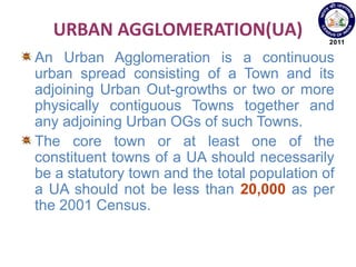 URBAN AGGLOMERATION(UA)
An Urban Agglomeration is a continuous
urban spread consisting of a Town and its
adjoining Urban Out-growths or two or more
physically contiguous Towns together and
any adjoining Urban OGs of such Towns.
The core town or at least one of the
constituent towns of a UA should necessarily
be a statutory town and the total population of
a UA should not be less than 20,000 as per
the 2001 Census.
 