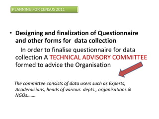 • Designing and finalization of Questionnaire
and other forms for data collection
In order to finalise questionnaire for data
collection A TECHNICAL ADVISORY COMMITTEE
formed to advice the Organisation
The committee consists of data users such as Experts,
Academicians, heads of various depts., organisations &
NGOs…….
 