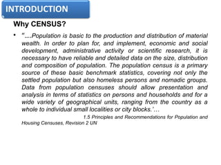 Why CENSUS?
• “….Population is basic to the production and distribution of material
wealth. In order to plan for, and implement, economic and social
development, administrative activity or scientific research, it is
necessary to have reliable and detailed data on the size, distribution
and composition of population. The population census is a primary
source of these basic benchmark statistics, covering not only the
settled population but also homeless persons and nomadic groups.
Data from population censuses should allow presentation and
analysis in terms of statistics on persons and households and for a
wide variety of geographical units, ranging from the country as a
whole to individual small localities or city blocks.’…
1.5 Principles and Recommendations for Population and
Housing Censuses, Revision 2 UN
 