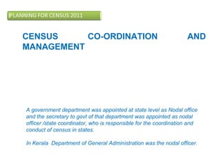 CENSUS CO-ORDINATION AND
MANAGEMENT
Successful census operations require timely and
effective co-ordination at state, district, village and ward
levels. For this purpose various committees and census
working groups were constituted.
A government department was appointed at state level as Nodal office
and the secretary to govt of that department was appointed as nodal
officer /state coordinator, who is responsible for the coordination and
conduct of census in states.
In Kerala Department of General Administration was the nodal officer.
 