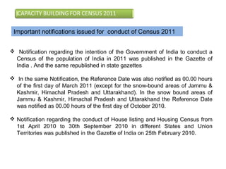 Important notifications issued for conduct of Census 2011
 Notification regarding the intention of the Government of India to conduct a
Census of the population of India in 2011 was published in the Gazette of
India . And the same republished in state gazettes
 In the same Notification, the Reference Date was also notified as 00.00 hours
of the first day of March 2011 (except for the snow-bound areas of Jammu &
Kashmir, Himachal Pradesh and Uttarakhand). In the snow bound areas of
Jammu & Kashmir, Himachal Pradesh and Uttarakhand the Reference Date
was notified as 00.00 hours of the first day of October 2010.
 Notification regarding the conduct of House listing and Housing Census from
1st April 2010 to 30th September 2010 in different States and Union
Territories was published in the Gazette of India on 25th February 2010.
 