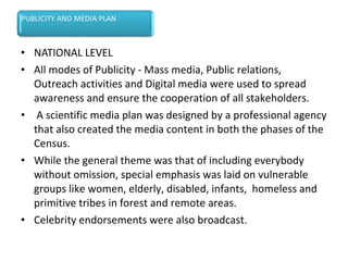• NATIONAL LEVEL
• All modes of Publicity - Mass media, Public relations,
Outreach activities and Digital media were used to spread
awareness and ensure the cooperation of all stakeholders.
• A scientific media plan was designed by a professional agency
that also created the media content in both the phases of the
Census.
• While the general theme was that of including everybody
without omission, special emphasis was laid on vulnerable
groups like women, elderly, disabled, infants, homeless and
primitive tribes in forest and remote areas.
• Celebrity endorsements were also broadcast.
 