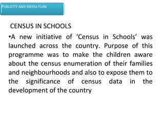 CENSUS IN SCHOOLS
•A new initiative of ‘Census in Schools’ was
launched across the country. Purpose of this
programme was to make the children aware
about the census enumeration of their families
and neighbourhoods and also to expose them to
the significance of census data in the
development of the country
 