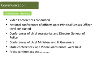 • Video Conferences conducted
• National conferences of officers upto Principal Census Officer
level conducted
• Conferences of chief secretaries and Director General of
Police
• Conferences of chief Ministers and Lt Governers
• State conferences and Video Conferences were held
• Press conferences etc…………..
Conferences/ Meetings
 