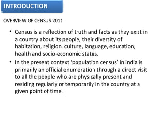 OVERVIEW OF CENSUS 2011 
• Census is a reflection of truth and facts as they exist in 
a country about its people, their diversity of 
habitation, religion, culture, language, education, 
health and socio-economic status. 
• In the present context ‘population census’ in India is 
primarily an official enumeration through a direct visit 
to all the people who are physically present and 
residing regularly or temporarily in the country at a 
given point of time.
 