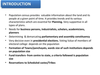 • Population census provides  valuable information about the land and its 
people at a given point of time. It provides trends and its various 
characteristics which are essential for Planning. Very supportive in all 
types of plans.
• Needs for business persons, industrialists, scholars, academicians,
planners
• Determining  & demarcating parliamentary and assembly constituency
• Very decisive even in presidential elections. Voting Value of members of 
electoral college  depends on the population
• Formation of Towns/panchayats, wards size of such institutions depends
on population size
• Fund transfers- from centre to state, a criteria followed is population
size
• Reservations to Scheduled castes/Tribes
Usage of Census Data
 