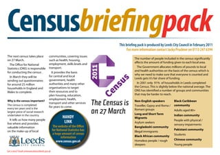 Censusbriefingpack
1                                                          Censusbriefingpack
                                                                                        This briefing pack is produced by Leeds City Council in February 2011
                                                                                              For more information contact Jacky Pruckner on 0113 247 6394
The next census takes place                 communities, covering issues
                                                                                                   The number of people included in the census significantly
on 27 March.                                such as health, housing,
                                                                                                   affects the amount of funding given to each local area.
  The Office for National                   employment, skills levels and
                                            transport.                                               The Government allocates millions of pounds to local
Statistics (ONS) is responsible
                                                                                                   and health authorities on the basis of the census which is
for conducting the census .                   It provides the basis
                                                                                                   why we need to make sure that everyone is counted and
  In March they will be                     for central and local
                                                                                                   Leeds gets it’s fair share of funding.
sending out questionnaires                  government, health
                                            authorities and many other                               In 2001 only 91% of households in Leeds completed
for around 25 million
                                            organisations to target                                the Census. This is slightly below the national average. The
households in England and
                                            their resources and to                                 ONS has identified a number of groups and communities
Wales to complete.
                                            plan housing, education,                               that may be harder to reach.
                                            employment, health,
Why is the census important?
The census is completed
                                            transport and other services
                                            for years to come.
                                                                               The Census is       Non-English speakers
                                                                                                   Traveller, Gypsy and Roma /
                                                                                                                                  Black Caribbean
                                                                                                                                  community

                                                                               on 27 March
every ten years and is the                                                                         Romani groups
largest piece of social research
                                                                                                                                  Adults aged 80+
undertaken in the country.                                                                         Long and Short Term            Indian community
                                                         HANDY                                     Migrants
   It tells us how many people                                                                                                    People with physical /
live where and provides                                   LINK                                     Asylum seekers
                                                                                                                                  sensory impairments
valuable information                              The website of the Office                        Bangladeshi community
                                                 for National Statistics has                                                      Pakistani community
on the make-up of local                                                                            Illegal immigrants
                                                  a huge amount of census                                                         Students
                                                        information                                Black African community
                                                                                                   Homeless people / rough        Chinese community
                                                     www.census.gov.uk
                                                                                                   sleepers                       Young people

Got a story? Email communications@leeds.gov.uk
 