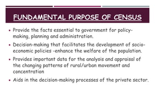 FUNDAMENTAL PURPOSE OF CENSUS
 Provide the facts essential to government for policy-
making, planning and administration.
 Decision-making that facilitates the development of socio-
economic policies -enhance the welfare of the population.
 Provides important data for the analysis and appraisal of
the changing patterns of rural/urban movement and
concentration
 Aids in the decision-making processes of the private sector.
 