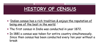 HISTORY OF CENSUS
 Indian census has a rich tradition & enjoys the reputation of
being one of the best in the world. 
 The first census in India was conducted in year 1872.
 In 1881 a census was taken for entire country simultaneously.
Since then census has been conducted every ten year without a
break
 