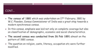 CONT…
 The census of 1881 which was undertaken on 17th February, 1881 by
W.C. Plowden, Census Commissioner of India was a great step towards a
modern synchronous census.
 In this census, emphasis was laid not only on complete coverage but also
on classification of demographic, economic and social characteristics.
 The second census was conducted from 26 Feb 1891 almost on the
pattern of 1881 census.
 The question on religion, caste, literacy, occupation etc were further
modified.
 
