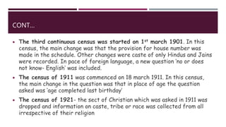 CONT…
 The third continuous census was started on 1st march 1901. In this
census, the main change was that the provision for house number was
made in the schedule. Other changes were caste of only Hindus and Jains
were recorded. In pace of foreign language, a new question ‘no or does
not know- English’ was included.
 The census of 1911 was commenced on 18 march 1911. In this census,
the main change in the question was that in place of age the question
asked was ‘age completed last birthday’
 The census of 1921- the sect of Christian which was asked in 1911 was
dropped and information on caste, tribe or race was collected from all
irrespective of their religion
 