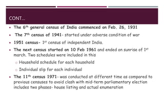 CONT…
 The 6th general census of India commenced on Feb. 26, 1931
 The 7th census of 1941- started under adverse condition of war
 1951 census- 1st census of independent India.
 The next census started on 10 Feb 1961 and ended on sunrise of 1st
march. Two schedules were included in this
o Household schedule for each household
o Individual slip for each individual
 The 11th census 1971- was conducted at different time as compared to
previous censuses to avoid clash with mid-term parliamentary election
includes two phases- house listing and actual enumeration
 