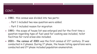 CONT…
 1981- this census was divided into two parts-
o Part 1 included two new question were added.
o Part 2 included reason for migration
 1991- the scope of house list was enlarged and for the first time a
question regarding type of fuel used for cooking was included, toilet
facilities for rural areas also included.
 2001- the census of 2001 was the first census of 21st century. It was
conducted in 2 phases. During 1st phase, the house listing operations were
conducted and 2nd phase included population enumeration.
 
