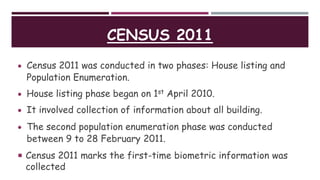CENSUS 2011
 Census 2011 was conducted in two phases: House listing and
Population Enumeration.
 House listing phase began on 1st April 2010.
 It involved collection of information about all building.
 The second population enumeration phase was conducted
between 9 to 28 February 2011.
 Census 2011 marks the first-time biometric information was
collected
 