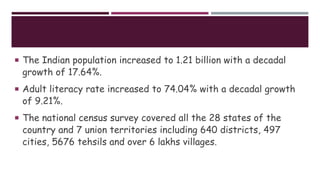 The Indian population increased to 1.21 billion with a decadal
growth of 17.64%.
 Adult literacy rate increased to 74.04% with a decadal growth
of 9.21%.
 The national census survey covered all the 28 states of the
country and 7 union territories including 640 districts, 497
cities, 5676 tehsils and over 6 lakhs villages.
 