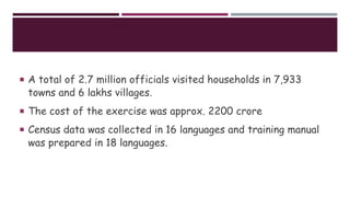  A total of 2.7 million officials visited households in 7,933
towns and 6 lakhs villages.
 The cost of the exercise was approx. 2200 crore
 Census data was collected in 16 languages and training manual
was prepared in 18 languages.
 