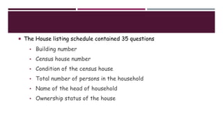  The House listing schedule contained 35 questions such as:
• Building number
• Census house number
• Condition of the census house
• Total number of persons in the household
• Name of the head of household
• Ownership status of the house
 