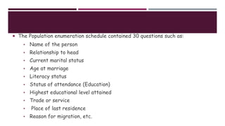  The Population enumeration schedule contained 30 questions such as:
• Name of the person
• Relationship to head
• Current marital status
• Age at marriage
• Literacy status
• Status of attendance (Education)
• Highest educational level attained
• Trade or service
• Place of last residence
• Reason for migration, etc.
 