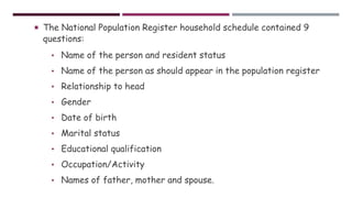  The National Population Register household schedule contained 9
questions:
• Name of the person and resident status
• Name of the person as should appear in the population register
• Relationship to head
• Gender
• Date of birth
• Marital status
• Educational qualification
• Occupation/Activity
• Names of father, mother and spouse.
 