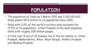 POPULATION
• The population of India on 1 March 2011 was 1,210,193,422. 
India added 181.5 million to its population since 2001.
• India with 2.4% of the world's surface area accounts for
17.5% of its population. Uttar Pradesh is the most populous
state with roughly 200 million people.
• A little over 5 out of 10 Indians live in the six states i.e. Uttar
Pradesh, Maharashtra, Bihar, West Bengal, Andhra Pradesh
and Madhya Pradesh.
 