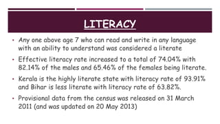LITERACY
• Any one above age 7 who can read and write in any language
with an ability to understand was considered a literate
• Effective literacy rate increased to a total of 74.04% with
82.14% of the males and 65.46% of the females being literate.
• Kerala is the highly literate state with literacy rate of 93.91%
and Bihar is less literate with literacy rate of 63.82%.
• Provisional data from the census was released on 31 March
2011 (and was updated on 20 May 2013)
 