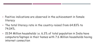 • Positive indications are observed in the achievement in female
literacy
• The total literacy rate in the country raised from 64.83% to
74.04%.
• 15.54 Million households i.e. 6.3% of total population in India have
computers/laptops in their homes with 7.6 Million households having
internet connection
 