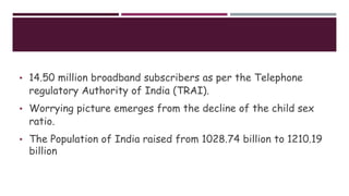 • 14.50 million broadband subscribers as per the Telephone
regulatory Authority of India (TRAI).
• Worrying picture emerges from the decline of the child sex
ratio.
• The Population of India raised from 1028.74 billion to 1210.19
billion
 