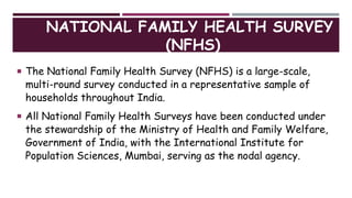 NATIONAL FAMILY HEALTH SURVEY
(NFHS)
 The National Family Health Survey (NFHS) is a large-scale,
multi-round survey conducted in a representative sample of
households throughout India.
 All National Family Health Surveys have been conducted under
the stewardship of the Ministry of Health and Family Welfare,
Government of India, with the International Institute for
Population Sciences, Mumbai, serving as the nodal agency.
 