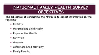 NATIONAL FAMILY HEALTH SURVEY
OBJECTIVES
The Objective of conducting the NFHS is to collect information on the
following-
 Fertility
 Maternal and Child Health
 Reproductive Health
 Nutrition
 Anaemia
 Infant and Child Mortality
 Family Planning
 