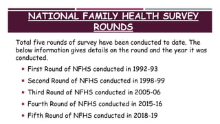 NATIONAL FAMILY HEALTH SURVEY
ROUNDS
Total five rounds of survey have been conducted to date. The
below information gives details on the round and the year it was
conducted.
 First Round of NFHS conducted in 1992-93
 Second Round of NFHS conducted in 1998-99
 Third Round of NFHS conducted in 2005-06
 Fourth Round of NFHS conducted in 2015-16
 Fifth Round of NFHS conducted in 2018-19
 