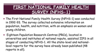 FIRST NATIONAL FAMILY HEALTH
SURVEY (NFHS-1)
 The First National Family Health Survey (NFHS-1) was conducted
in 1992-93. The survey collected extensive information on
population, health, and nutrition, with an emphasis on women and
young children.
 Eighteen Population Research Centres (PRCs), located in
universities and institutes of national repute, assisted IIPS in all
stages of conducting NFHS-1. All the state-level and national-
level reports for the survey have already been published (48
reports in all).
 