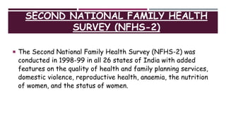 SECOND NATIONAL FAMILY HEALTH
SURVEY (NFHS-2)
 The Second National Family Health Survey (NFHS-2) was
conducted in 1998-99 in all 26 states of India with added
features on the quality of health and family planning services,
domestic violence, reproductive health, anaemia, the nutrition
of women, and the status of women.
 