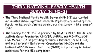 THIRD NATIONAL FAMILY HEALTH
SURVEY (NFHS-3)
 The Third National Family Health Survey (NFHS-3) was carried
out in 2005-2006. Eighteen Research Organizations including five
Population Research Centres carried out the survey in 29 states of
India.
 The funding for NFHS-3 is provided by USAID, DFID, the Bill and
Melinda Gates Foundation, UNICEF, UNFPA, and MOHFW, GOI.
ORC Macro, USA, is providing technical assistance for NFHS-3,
and the National AIDS Control Organization (NACO) and the
National AIDS Research Institute (NARI) are providing technical
assistance for the HIV component.
 