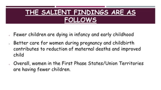 THE SALIENT FINDINGS ARE AS
FOLLOWS
 Fewer children are dying in infancy and early childhood
 Better care for women during pregnancy and childbirth
contributes to reduction of maternal deaths and improved
child
 Overall, women in the First Phase States/Union Territories
are having fewer children.
 