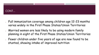 CONT…
 Full immunization coverage among children age 12-23 months
varies widely in the First Phase States/Union Territories
 Married women are less likely to be using modern family
planning in eight of the First Phase States/Union Territories
 Fewer children under five years of age are now found to be
stunted, showing intake of improved nutrition
 