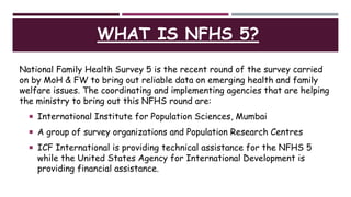 WHAT IS NFHS 5?
National Family Health Survey 5 is the recent round of the survey carried
on by MoH & FW to bring out reliable data on emerging health and family
welfare issues. The coordinating and implementing agencies that are helping
the ministry to bring out this NFHS round are:
 International Institute for Population Sciences, Mumbai
 A group of survey organizations and Population Research Centres
 ICF International is providing technical assistance for the NFHS 5
while the United States Agency for International Development is
providing financial assistance.
 