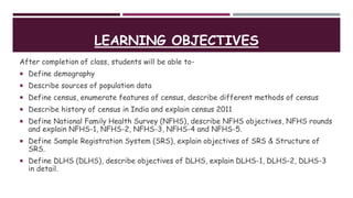 LEARNING OBJECTIVES
After completion of class, students will be able to-
 Define demography
 Describe sources of population data
 Define census, enumerate features of census, describe different methods of census
 Describe history of census in India and explain census 2011
 Define National Family Health Survey (NFHS), describe NFHS objectives, NFHS rounds
and explain NFHS-1, NFHS-2, NFHS-3, NFHS-4 and NFHS-5.
 Define Sample Registration System (SRS), explain objectives of SRS & Structure of
SRS.
 Define DLHS (DLHS), describe objectives of DLHS, explain DLHS-1, DLHS-2, DLHS-3
in detail.
 